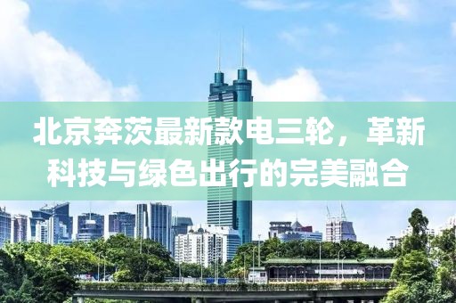 北京奔茨最新款電三輪，革新科技與綠色出行的完美融合