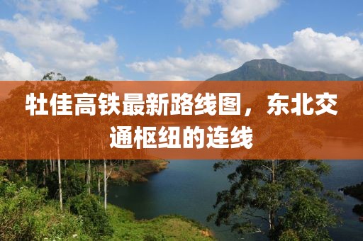 牡佳高鐵最新路線圖，東北交通樞紐的連線