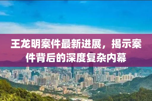 王龍明案件最新進(jìn)展，揭示案件背后的深度復(fù)雜內(nèi)幕