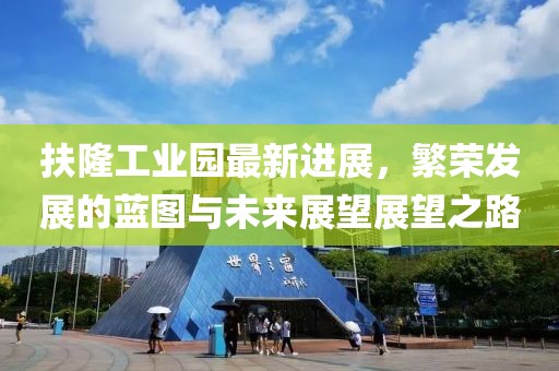 扶隆工業(yè)園最新進(jìn)展，繁榮發(fā)展的藍(lán)圖與未來(lái)展望展望之路