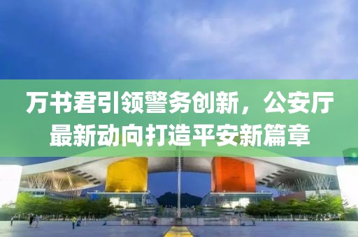 萬書君引領(lǐng)警務(wù)創(chuàng)新，公安廳最新動向打造平安新篇章