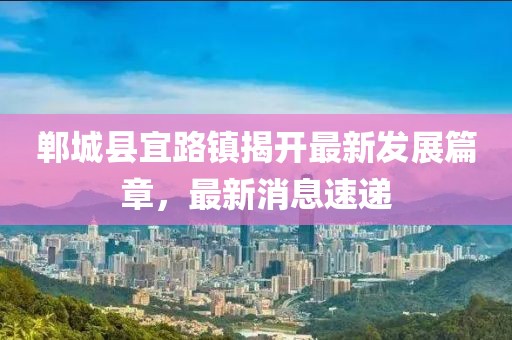鄲城縣宜路鎮(zhèn)揭開最新發(fā)展篇章，最新消息速遞