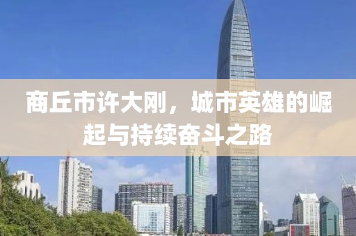 商丘市許大剛，城市英雄的崛起與持續(xù)奮斗之路