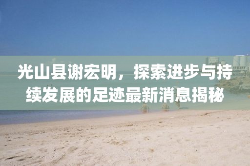 光山縣謝宏明，探索進(jìn)步與持續(xù)發(fā)展的足跡最新消息揭秘