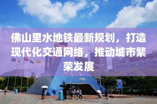 佛山里水地鐵最新規(guī)劃，打造現(xiàn)代化交通網(wǎng)絡(luò)，推動城市繁榮發(fā)展