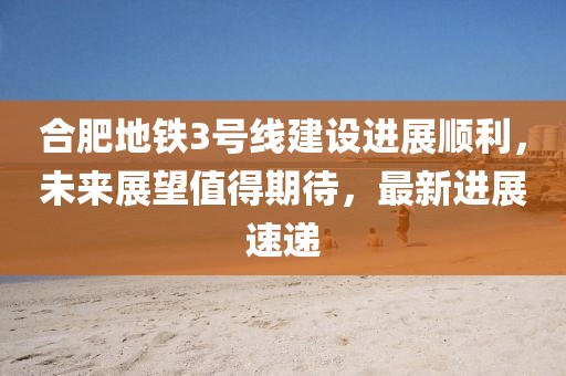 合肥地鐵3號線建設進展順利，未來展望值得期待，最新進展速遞