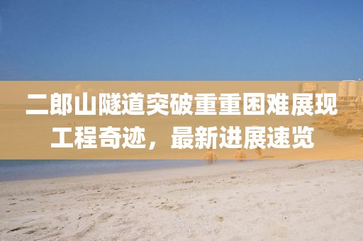 二郎山隧道突破重重困難展現(xiàn)工程奇跡，最新進(jìn)展速覽
