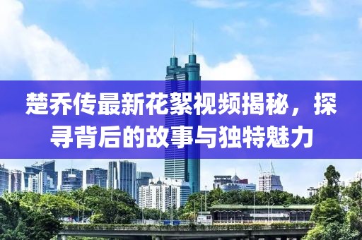 楚喬傳最新花絮視頻揭秘，探尋背后的故事與獨(dú)特魅力