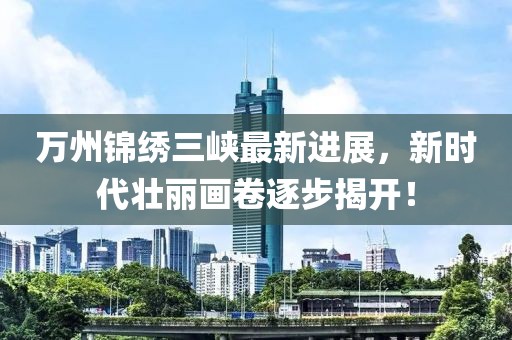 萬州錦繡三峽最新進展，新時代壯麗畫卷逐步揭開！