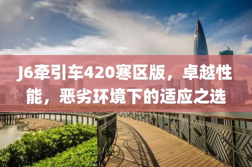 J6牽引車420寒區(qū)版，卓越性能，惡劣環(huán)境下的適應(yīng)之選