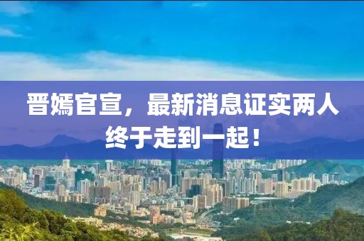晉嫣官宣，最新消息證實(shí)兩人終于走到一起！