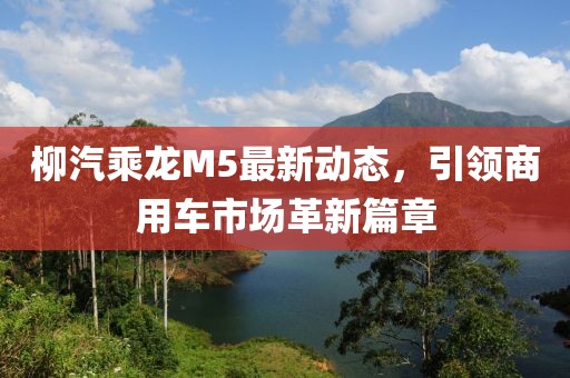 柳汽乘龍M5最新動(dòng)態(tài)，引領(lǐng)商用車市場(chǎng)革新篇章