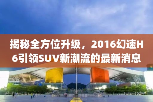 揭秘全方位升級，2016幻速H6引領SUV新潮流的最新消息