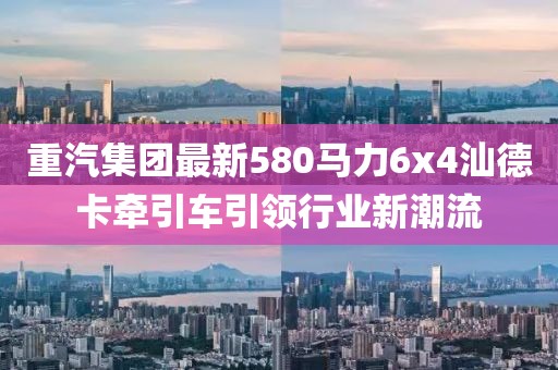 重汽集團(tuán)最新580馬力6x4汕德卡牽引車引領(lǐng)行業(yè)新潮流