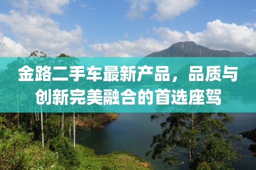 金路二手車最新產(chǎn)品，品質(zhì)與創(chuàng)新完美融合的首選座駕