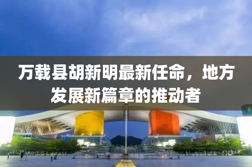 萬(wàn)載縣胡新明最新任命，地方發(fā)展新篇章的推動(dòng)者
