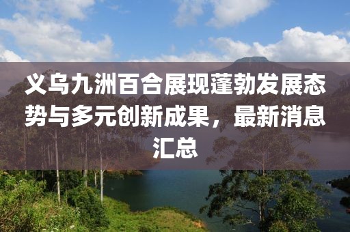 義烏九洲百合展現(xiàn)蓬勃發(fā)展態(tài)勢(shì)與多元?jiǎng)?chuàng)新成果，最新消息匯總
