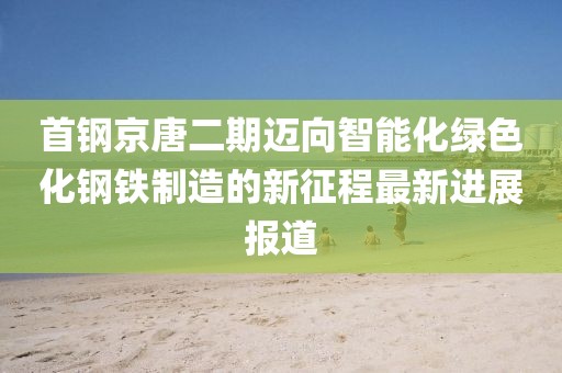 首鋼京唐二期邁向智能化綠色化鋼鐵制造的新征程最新進展報道