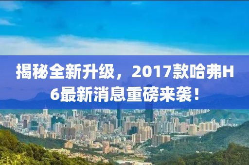 揭秘全新升級(jí)，2017款哈弗H6最新消息重磅來襲！