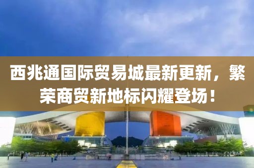 西兆通國際貿(mào)易城最新更新，繁榮商貿(mào)新地標閃耀登場！