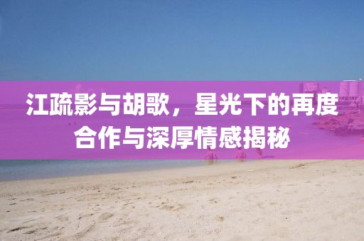江疏影與胡歌，星光下的再度合作與深厚情感揭秘