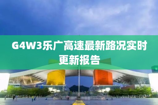 G4W3樂廣高速最新路況實(shí)時(shí)更新報(bào)告