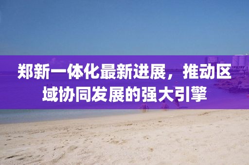 鄭新一體化最新進(jìn)展，推動(dòng)區(qū)域協(xié)同發(fā)展的強(qiáng)大引擎
