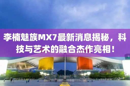 李楠魅族MX7最新消息揭秘，科技與藝術(shù)的融合杰作亮相！