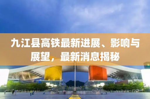 九江縣高鐵最新進(jìn)展、影響與展望，最新消息揭秘