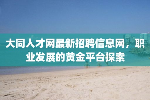 大同人才網(wǎng)最新招聘信息網(wǎng)，職業(yè)發(fā)展的黃金平臺(tái)探索