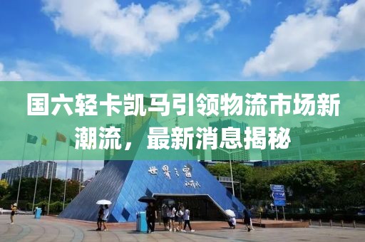 國六輕卡凱馬引領(lǐng)物流市場新潮流，最新消息揭秘