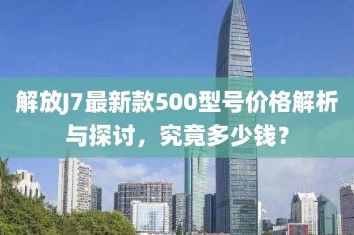 解放J7最新款500型號價格解析與探討，究竟多少錢？