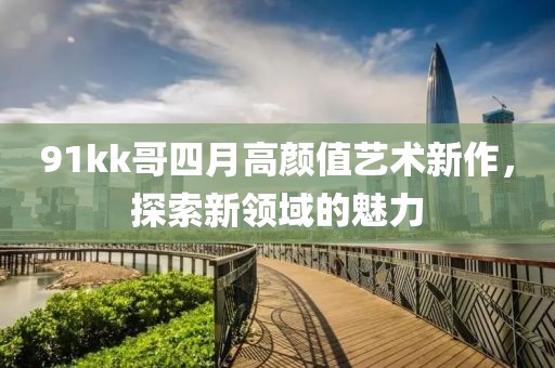 91kk哥四月高顏值藝術(shù)新作，探索新領(lǐng)域的魅力