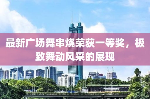最新廣場舞串燒榮獲一等獎，極致舞動風(fēng)采的展現(xiàn)