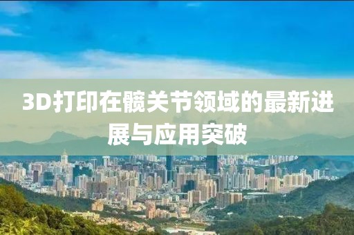 3D打印在髖關(guān)節(jié)領(lǐng)域的最新進(jìn)展與應(yīng)用突破