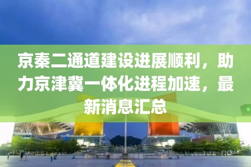 京秦二通道建設(shè)進(jìn)展順利，助力京津冀一體化進(jìn)程加速，最新消息匯總