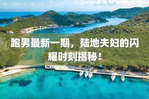 跑男最新一期，陸地夫婦的閃耀時(shí)刻揭秘！