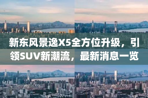 新東風(fēng)景逸X5全方位升級，引領(lǐng)SUV新潮流，最新消息一覽