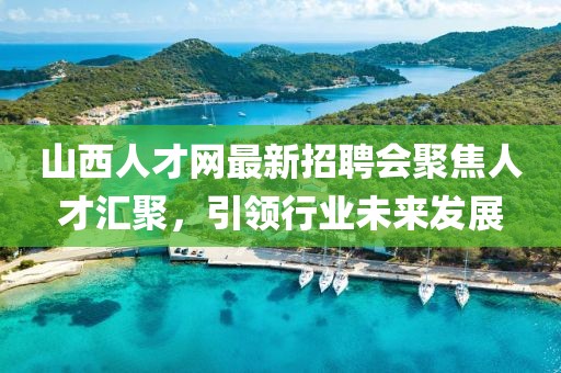 山西人才網(wǎng)最新招聘會聚焦人才匯聚，引領(lǐng)行業(yè)未來發(fā)展