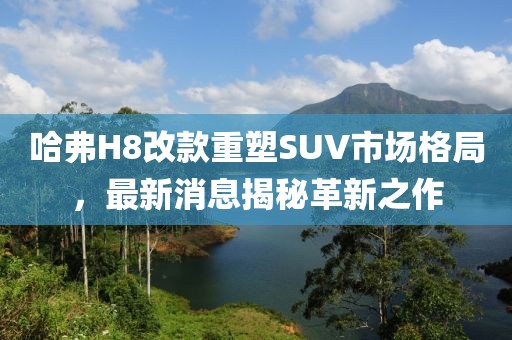 哈弗H8改款重塑SUV市場格局，最新消息揭秘革新之作