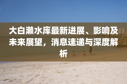 大白瀨水庫最新進展、影響及未來展望，消息速遞與深度解析