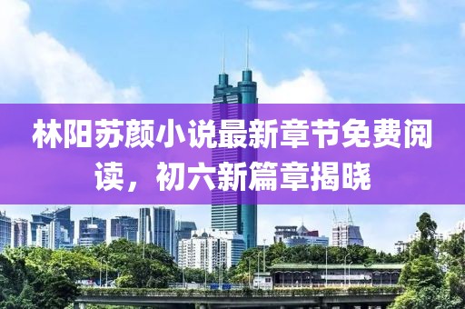 林陽蘇顏小說最新章節(jié)免費(fèi)閱讀，初六新篇章揭曉