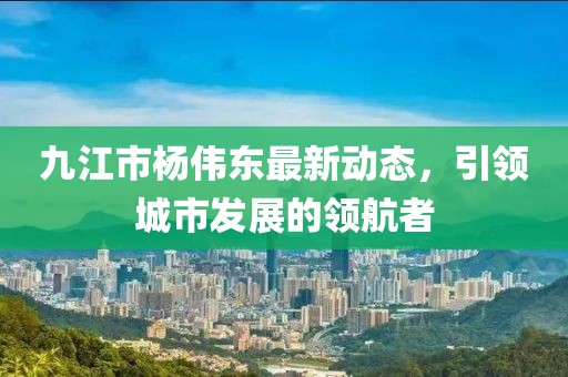 九江市楊偉東最新動(dòng)態(tài)，引領(lǐng)城市發(fā)展的領(lǐng)航者