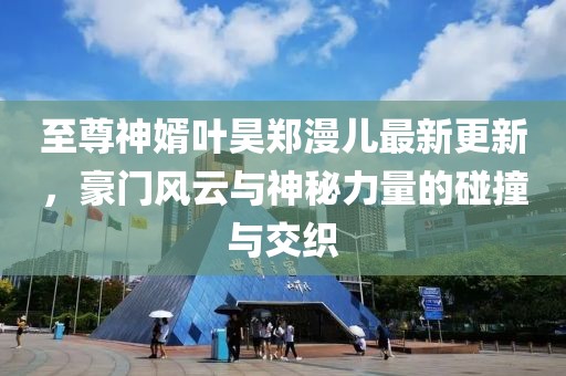 至尊神婿葉昊鄭漫兒最新更新，豪門風(fēng)云與神秘力量的碰撞與交織