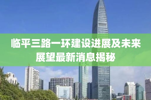 臨平三路一環(huán)建設(shè)進(jìn)展及未來展望最新消息揭秘