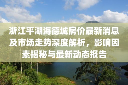 浙江平湖海德城房價最新消息及市場走勢深度解析，影響因素揭秘與最新動態(tài)報告