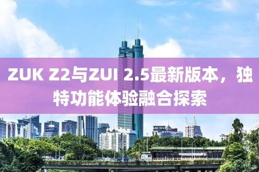 ZUK Z2與ZUI 2.5最新版本，獨(dú)特功能體驗(yàn)融合探索