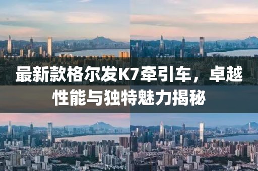 最新款格爾發(fā)K7牽引車，卓越性能與獨(dú)特魅力揭秘
