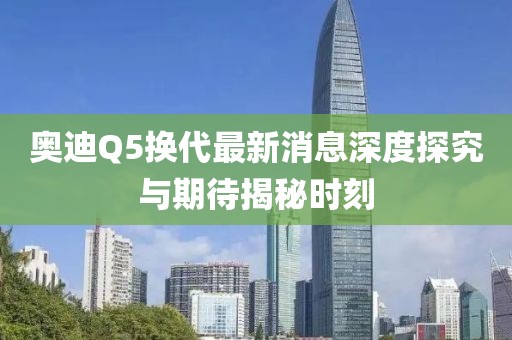奧迪Q5換代最新消息深度探究與期待揭秘時(shí)刻