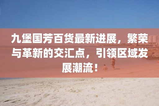 九堡國芳百貨最新進(jìn)展，繁榮與革新的交匯點(diǎn)，引領(lǐng)區(qū)域發(fā)展潮流！